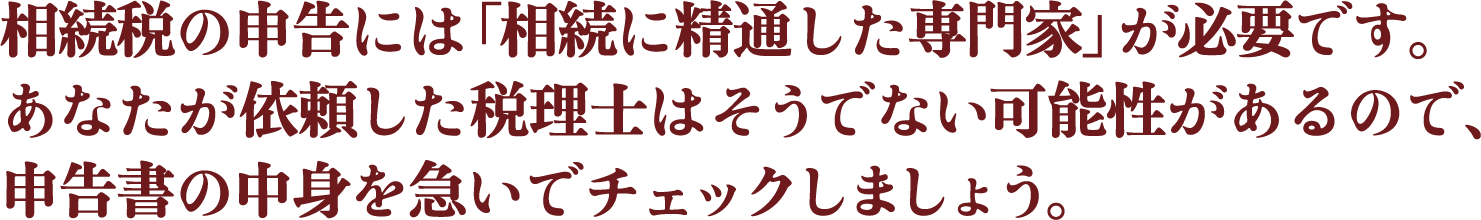 相続税の申告には「相続に精通した専門家」が必要です。あなたが依頼した税理士はそうでない可能性があるので、申告書の中身を急いでチェックしましょう。