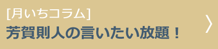 [月いちコラム]芳賀則人の言いたい放題！